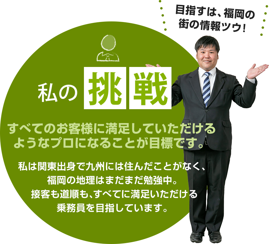 私の挑戦：すべてのお客様に満足していただけるようなプロになることが目標です。私は関東出身で九州には住んだことがなく、福岡の地理はまだまだ勉強中。接客も道順も、すべてに満足いただける乗務員を目指しています。